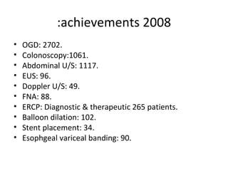 2008 achievements: OGD: 2702. Colonoscopy:1061. Abdominal U/S: 1117. EUS: 96. Doppler U/S: 49. FNA: 88. ERCP: Diagnostic & therapeutic 265 patients. Balloon dilation: 102. Stent placement: 34. Esophgeal variceal banding: 90. 