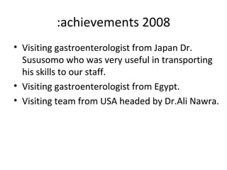 2008 achievements: Visiting gastroenterologist from Japan Dr. Sususomo who was very useful in transporting his skills to our staff. Visiting gastroenterologist from Egypt. Visiting team from USA headed by Dr.Ali Nawra. 