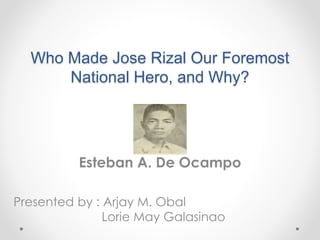 Who Made Jose Rizal Our Foremost
National Hero, and Why?
Esteban A. De Ocampo
Presented by : Arjay M. Obal
Lorie May Galasinao
 