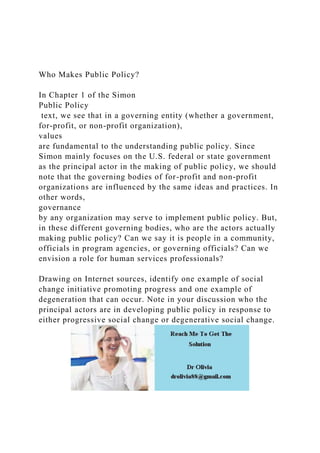 Who Makes Public Policy?
In Chapter 1 of the Simon
Public Policy
text, we see that in a governing entity (whether a government,
for-profit, or non-profit organization),
values
are fundamental to the understanding public policy. Since
Simon mainly focuses on the U.S. federal or state government
as the principal actor in the making of public policy, we should
note that the governing bodies of for-profit and non-profit
organizations are influenced by the same ideas and practices. In
other words,
governance
by any organization may serve to implement public policy. But,
in these different governing bodies, who are the actors actually
making public policy? Can we say it is people in a community,
officials in program agencies, or governing officials? Can we
envision a role for human services professionals?
Drawing on Internet sources, identify one example of social
change initiative promoting progress and one example of
degeneration that can occur. Note in your discussion who the
principal actors are in developing public policy in response to
either progressive social change or degenerative social change.
 