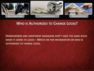 WHO IS AUTHORIZED TO CHANGE LOCKS?

HOMEOWNERS AND APARTMENT MANAGERS DON’T HAVE THE SAME RULES
WHEN IT COMES TO LOCKS – WATCH ON FOR INFORMATION ON WHO IS
AUTHORIZED TO CHANGE LOCKS.
 
