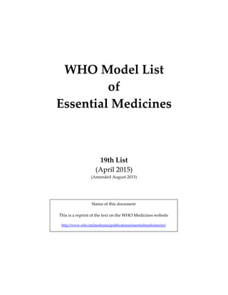  
 
 
 
 
WHO Model List  
of  
Essential Medicines 
 
 
 
19th List 
(April 2015) 
(Amended August 2015) 
 
 
 
 
   
Status of this document 
 
This is a reprint of the text on the WHO Medicines website 
 
http://www.who.int/medicines/publications/essentialmedicines/en/  
 