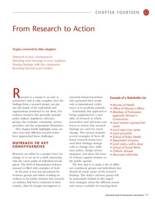 CHAPTER FOURTEEN                                     o

From Research to Action

Topics covered in this chapter:

Outreach to key constituencies
Matching your message to your audience
Sharing findings with the community
Reaching beyond your borders




R      esearch is a means to an end. A
researcher’s task is only complete once the
                                               university-based researchers
                                               who presented their results
                                                                                   Example of a Stakeholder List

findings from a research project are put       only at international confer-       • Ministry of Health
into the hands of the individuals and          ences or in academic journals.      • Office of Women’s Affairs
organizations positioned to use them. For         Fortunately this approach is • Members of Parliament,
violence research, this generally includes     being supplanted by a new              especially Women’s
policy makers, legislators, advocacy           ethic of research in which             Commissions
groups, the academic community, service        researchers and advocates join • Local women’s groups/net-
providers, and the respondents themselves.     forces to ensure that research         works
   This chapter briefly highlights some cre-   findings are used for social        • Local rape crisis center
ative ways that different research teams       change. This section includes       • Local journalists
have approached these challenges.              several examples of how dif-        • School of Public Health
                                               ferent research teams have          • Department of Justice
OUTREACH TO KEY                                used their findings strategi-       • Local radio—call-in show
CONSTITUENCIES                                 cally to change laws, influ-        • School of Social Work
                                               ence policy, design service         • Catholic diocese
Research can either be a positive force for    programs, and place the issue • Municipal authorities
change or it can sit on a shelf, advancing     of violence against women on
only the career paths of individual investi-   the public agenda.
gators. The field of international violence       The first step is to make a list of differ-
research is filled with examples of both.      ent constituent groups and individuals that
   In the past, it was not uncommon for        should be made aware of the research
women’s groups and others working on           findings. The study’s advisory group will
violence to be totally unaware that research   be particularly helpful in this regard.
on violence had been conducted in their        Next strategize about the different means
country, often by foreign investigators or     and venues available for reaching these


                                                                             A Practical Guide for Researchers and Activists   217
 