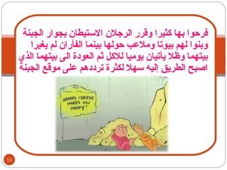 فرحوا بها كثيرا وقرر الرجلان الاستيطان بجوار الجبنة وبنوا لهم بيوتا وملاعب حولها بينما الفأران لم يغيرا بيتهما وظلا يأتيان يوميا للاكل ثم العودة الى بيتهما الذي اصبح الطريق إليه سهلا لكثرة ترددهم على موقع الجبنة  