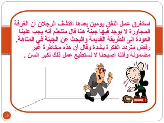 استغرق عمل النفق يومين بعدها اكتشف الرجلان أن الغرفة المجاورة لا يوجد فيها جبنة هنا قال متلعثم أنه يجب علينا العودة الى الطريقة القديمة والبحث عن الجبنة في المتاهة .  رفض متردد الفكرة بشدة وقال أن هذه مخاطرة غير مضمونة وأننا أصبحنا لا نستطيع عمل ذلك لكبر السن  . 