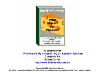 A Summary of &quot;Who Moved My Cheese?&quot; by Dr. Spencer Johnson Compiled By Susan Carroll http://www.friendswhocare.us Copyright 2009 © by Susan Carroll, All rights reserved worldwide. No part of this presentation may be copied or sold. It may be given away. 