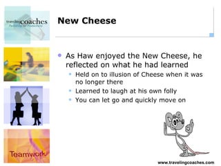 New Cheese As Haw enjoyed the New Cheese, he reflected on what he had learned Held on to illusion of Cheese when it was no longer there Learned to laugh at his own folly You can let go and quickly move on 