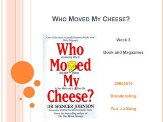 Who Moved My Cheese? Week 3 Book and Magazines 20052514 Broadcasting YunJu Sung 