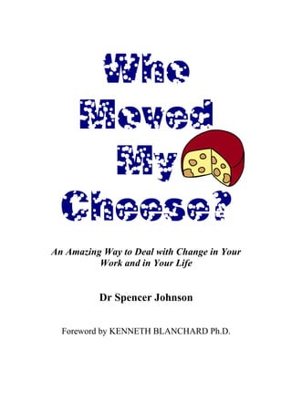 Who
   Moved
    My
  Cheese?
An Amazing Way to Deal with Change in Your
          Work and in Your Life


          Dr Spencer Johnson


  Foreword by KENNETH BLANCHARD Ph.D.
 