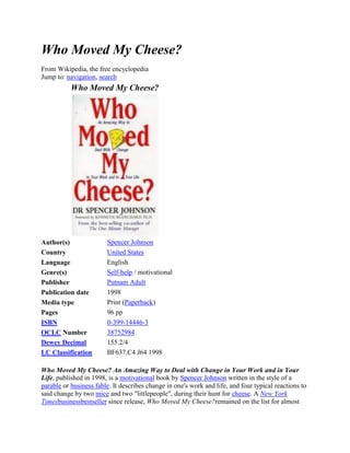 Who Moved My Cheese?
From Wikipedia, the free encyclopedia
Jump to: navigation, search
           Who Moved My Cheese?




Author(s)               Spencer Johnson
Country                 United States
Language                English
Genre(s)                Self-help / motivational
Publisher               Putnam Adult
Publication date        1998
Media type              Print (Paperback)
Pages                   96 pp
ISBN                    0-399-14446-3
OCLC Number             38752984
Dewey Decimal           155.2/4
LC Classification       BF637.C4 J64 1998

Who Moved My Cheese? An Amazing Way to Deal with Change in Your Work and in Your
Life, published in 1998, is a motivational book by Spencer Johnson written in the style of a
parable or business fable. It describes change in one's work and life, and four typical reactions to
said change by two mice and two "littlepeople", during their hunt for cheese. A New York
Timesbusinessbestseller since release, Who Moved My Cheese?remained on the list for almost
 