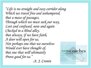 “Life is no straight and easy corridor along
Which we travel free and unhampered,
But a maze of passages,
Through which we must seek our way,
Lost and confused, now and again
Checked in a blind alley.
But always, if we have faith,
A door will open for us,
Not perhaps one that we ourselves
Would ever have thought of,
But one that will ultimately
Prove good for us.”
                    -A. J. Cronin
 