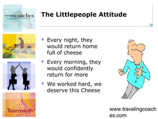 The Littlepeople Attitude


   Every night, they
    would return home
    full of cheese
   Every morning, they
    would confidently
    return for more
   We worked hard, we
    deserve this Cheese


                          www.travelingcoach
                          es.com
 