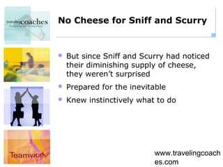 No Cheese for Sniff and Scurry


   But since Sniff and Scurry had noticed
    their diminishing supply of cheese,
    they weren’t surprised
   Prepared for the inevitable
   Knew instinctively what to do




                           www.travelingcoach
                           es.com
 