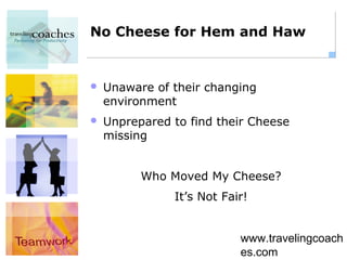No Cheese for Hem and Haw


   Unaware of their changing
    environment
   Unprepared to find their Cheese
    missing


          Who Moved My Cheese?
               It’s Not Fair!


                           www.travelingcoach
                           es.com
 