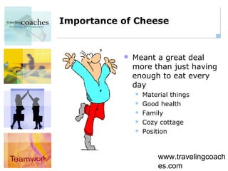 Importance of Cheese


              Meant a great deal
               more than just having
               enough to eat every
               day
                  Material things
                  Good health
                  Family
                  Cozy cottage
                  Position



                       www.travelingcoach
                       es.com
 