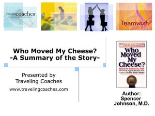 Who Moved My Cheese?
-A Summary of the Story-

     Presented by
  Traveling Coaches
www.travelingcoaches.com
                              Author:
                             Spencer
                           Johnson, M.D.
 
