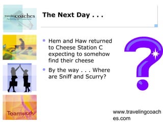 The Next Day . . .


   Hem and Haw returned
    to Cheese Station C
    expecting to somehow
    find their cheese
   By the way . . . Where
    are Sniff and Scurry?




                             www.travelingcoach
                             es.com
 