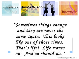 Haw’s Wisdom




“Sometimes things change
  and they are never the
 same again. This looks
 like one of those times.
 That’s life! Life moves
 on. And so should we.”
                    www.travelingcoaches.com
 