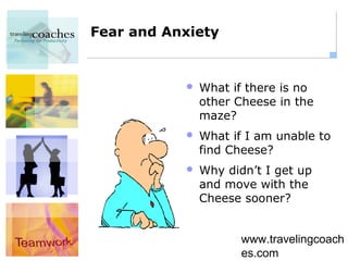Fear and Anxiety


              What if there is no
               other Cheese in the
               maze?
              What if I am unable to
               find Cheese?
              Why didn’t I get up
               and move with the
               Cheese sooner?


                      www.travelingcoach
                      es.com
 