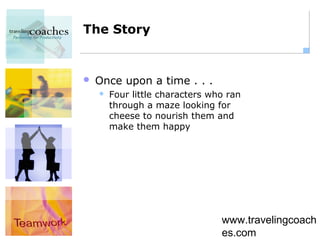 The Story


   Once upon a time . . .
       Four little characters who ran
        through a maze looking for
        cheese to nourish them and
        make them happy




                                 www.travelingcoach
                                 es.com
 