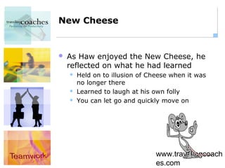 New Cheese


   As Haw enjoyed the New Cheese, he
    reflected on what he had learned
       Held on to illusion of Cheese when it was
        no longer there
       Learned to laugh at his own folly
       You can let go and quickly move on




                                 www.travelingcoach
                                 es.com
 
