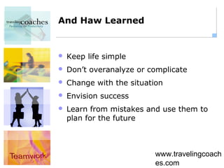 And Haw Learned


   Keep life simple
   Don’t overanalyze or complicate
   Change with the situation
   Envision success
   Learn from mistakes and use them to
    plan for the future



                           www.travelingcoach
                           es.com
 