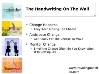 The Handwriting On The Wall


   Change Happens
       They Keep Moving The Cheese
   Anticipate Change
       Get Ready For The Cheese To Move
   Monitor Change
       Smell the Cheese Often So You Know When
        It Is Getting Old




                              www.travelingcoach
                              es.com
 