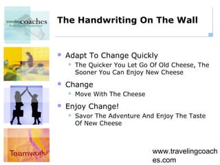 The Handwriting On The Wall


   Adapt To Change Quickly
       The Quicker You Let Go Of Old Cheese, The
        Sooner You Can Enjoy New Cheese
   Change
       Move With The Cheese
   Enjoy Change!
       Savor The Adventure And Enjoy The Taste
        Of New Cheese



                               www.travelingcoach
                               es.com
 