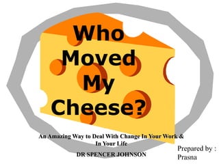 Who
Moved
My
Cheese?
An Amazing Way to Deal With Change In Your Work &
In Your Life
DR SPENCER JOHNSON
Prepared by :
Prasna
 