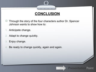 Your Logo
CONCLUSION
 Through the story of the four characters author Dr. Spencer
Johnson wants to show how to:
1. Anticipate change.
2. Adapt to change quickly.
3. Enjoy change.
4. Be ready to change quickly, again and again.
 