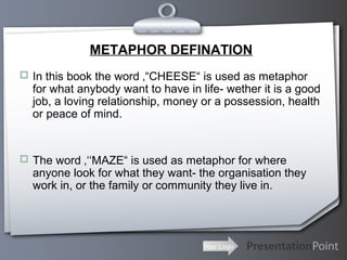 Your Logo
METAPHOR DEFINATION
 In this book the word ‚“CHEESE“ is used as metaphor
for what anybody want to have in life- wether it is a good
job, a loving relationship, money or a possession, health
or peace of mind.
 The word ‚‘‘MAZE“ is used as metaphor for where
anyone look for what they want- the organisation they
work in, or the family or community they live in.
 