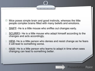 Your Logo
 Mice poses simple brain and good instincts, whereas the little
people complex brains filled with many beliefs and emotions.
1. SNIFF- He is a little mouse who sniffes out changes early.
2. SCURRY- He is a little mouse who adapt himself according to the
changes and acts accordingly.
3. HEM- He is a little person who denies and resist change as he fears
it will lead to something worse.
4. HAW- He is a little person who learns to adapt in time when sees
changing can lead to something better.
 
