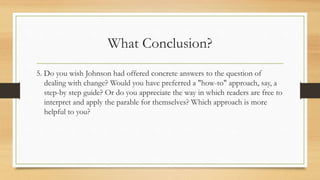 What Conclusion?
5. Do you wish Johnson had offered concrete answers to the question of
dealing with change? Would you have preferred a "how-to" approach, say, a
step-by step guide? Or do you appreciate the way in which readers are free to
interpret and apply the parable for themselves? Which approach is more
helpful to you?
 