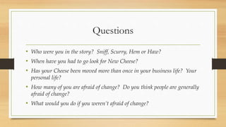 Questions
• Who were you in the story? Sniff, Scurry, Hem or Haw?
• When have you had to go look for New Cheese?
• Has your Cheese been moved more than once in your business life? Your
personal life?
• How many of you are afraid of change? Do you think people are generally
afraid of change?
• What would you do if you weren’t afraid of change?
 
