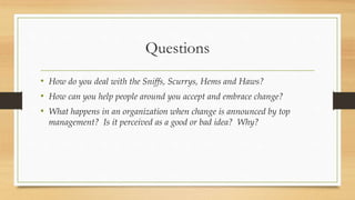 Questions
• How do you deal with the Sniffs, Scurrys, Hems and Haws?
• How can you help people around you accept and embrace change?
• What happens in an organization when change is announced by top
management? Is it perceived as a good or bad idea? Why?
 