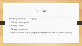 Activity
Divide up into teams of 2-4 people
• Solving a jigsaw puzzle
• Solving a Riddle
• Writing a group story
• Develop student activity (no particular grade level), creative, critical thinking
 
