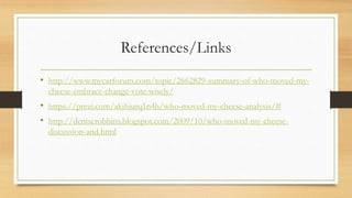 References/Links
• http://www.mycarforum.com/topic/2662829-summary-of-who-moved-my-
cheese-embrace-change-vote-wisely/
• https://prezi.com/akjhjurq1n4h/who-moved-my-cheese-analysis/#
• http://deniserobbins.blogspot.com/2009/10/who-moved-my-cheese-
discussion-and.html
 