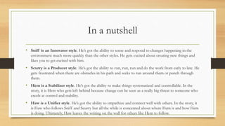 In a nutshell
• Sniff is an Innovator style. He’s got the ability to sense and respond to changes happening in the
environment much more quickly than the other styles. He gets excited about creating new things and
likes you to get excited with him.
• Scurry is a Producer style. He’s got the ability to run, run, run and do the work from early to late. He
gets frustrated when there are obstacles in his path and seeks to run around them or punch through
them.
• Hem is a Stabilizer style. He’s got the ability to make things systematized and controllable. In the
story, it is Hem who gets left behind because change can be seen as a really big threat to someone who
excels at control and stability.
• Haw is a Unifier style. He’s got the ability to empathize and connect well with others. In the story, it
is Haw who follows Sniff and Scurry but all the while is concerned about where Hem is and how Hem
is doing. Ultimately, Haw leaves the writing on the wall for others like Hem to follow.
 