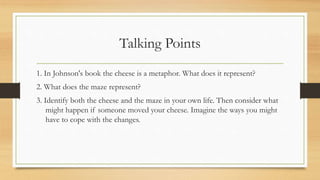 Talking Points
1. In Johnson's book the cheese is a metaphor. What does it represent?
2. What does the maze represent?
3. Identify both the cheese and the maze in your own life. Then consider what
might happen if someone moved your cheese. Imagine the ways you might
have to cope with the changes.
 