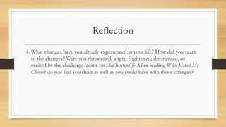 Reflection
4. What changes have you already experienced in your life? How did you react
to the changes? Were you threatened, angry, frightened, disoriented, or
excited by the challenge (come on...be honest!)? After reading Who Moved My
Cheese? do you feel you dealt as well as you could have with those changes?
 