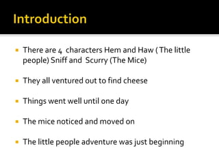 IntroductionThere are 4  characters Hem and Haw ( The little people) Sniff and  Scurry (The Mice)They all ventured out to find cheeseThings went well until one dayThe mice noticed and moved onThe little people adventure was just beginning 