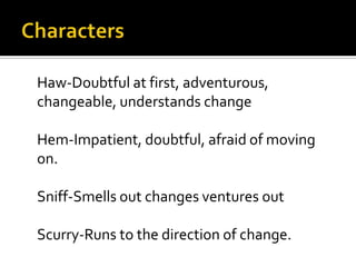 Characters	Haw-Doubtful at first, adventurous, changeable, understands change	Hem-Impatient, doubtful, afraid of moving on.	Sniff-Smells out changes ventures out	Scurry-Runs to the direction of change.