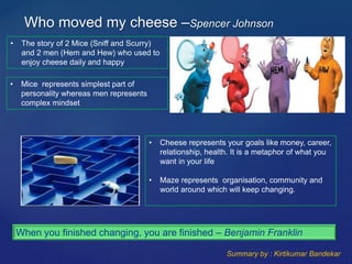Who moved my cheese –Spencer Johnson
• The story of 2 Mice (Sniff and Scurry)
and 2 men (Hem and Hew) who used to
enjoy cheese daily and happy
• Mice represents simplest part of
personality whereas men represents
complex mindset
• Cheese represents your goals like money, career,
relationship, health. It is a metaphor of what you
want in your life
• Maze represents organisation, community and
world around which will keep changing.
When you finished changing, you are finished – Benjamin Franklin
Summary by : Kirtikumar Bandekar
 