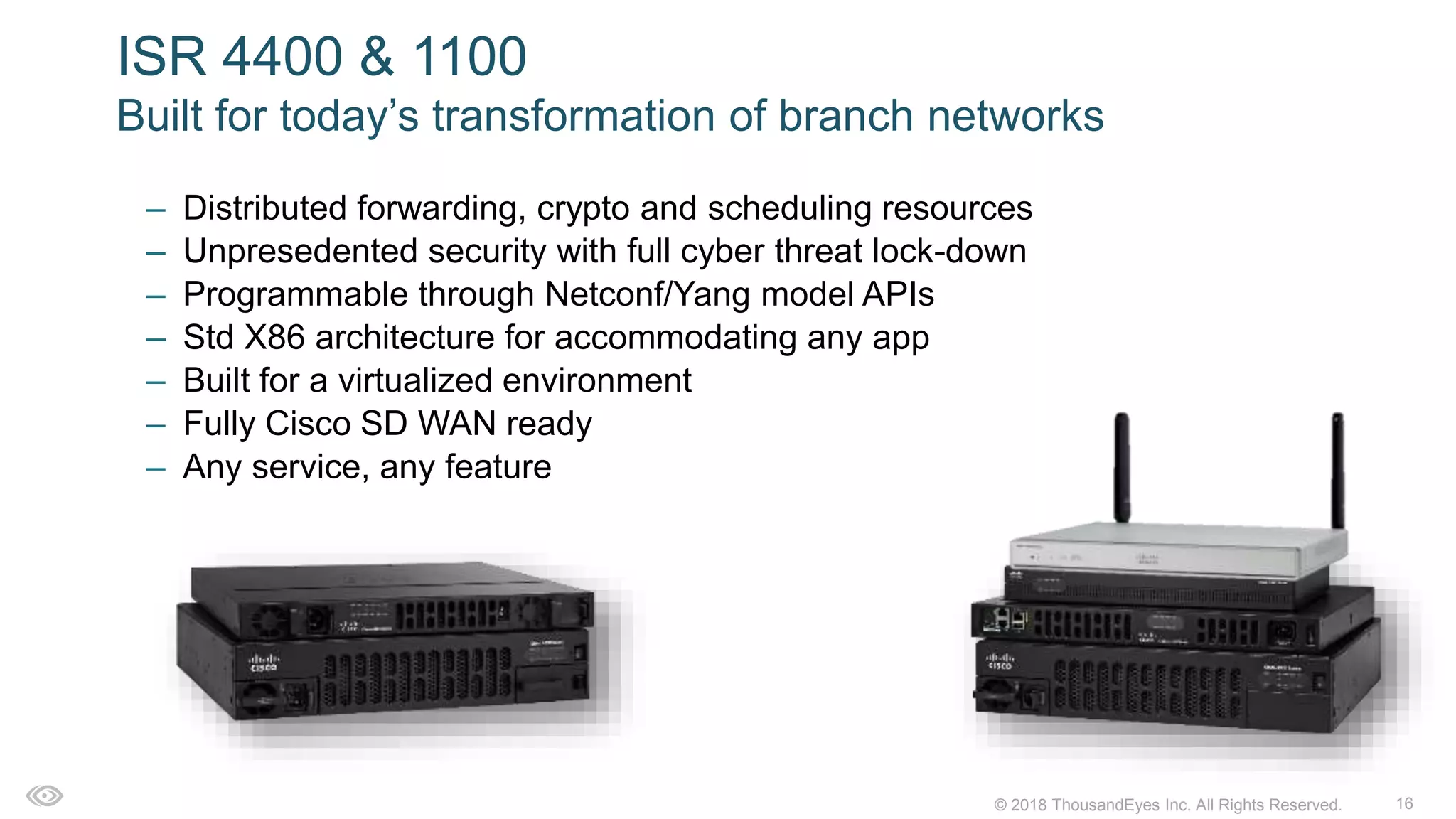 16© 2018 ThousandEyes Inc. All Rights Reserved.
ISR 4400 & 1100
Built for today’s transformation of branch networks
– Distributed forwarding, crypto and scheduling resources
– Unpresedented security with full cyber threat lock-down
– Programmable through Netconf/Yang model APIs
– Std X86 architecture for accommodating any app
– Built for a virtualized environment
– Fully Cisco SD WAN ready
– Any service, any feature
 