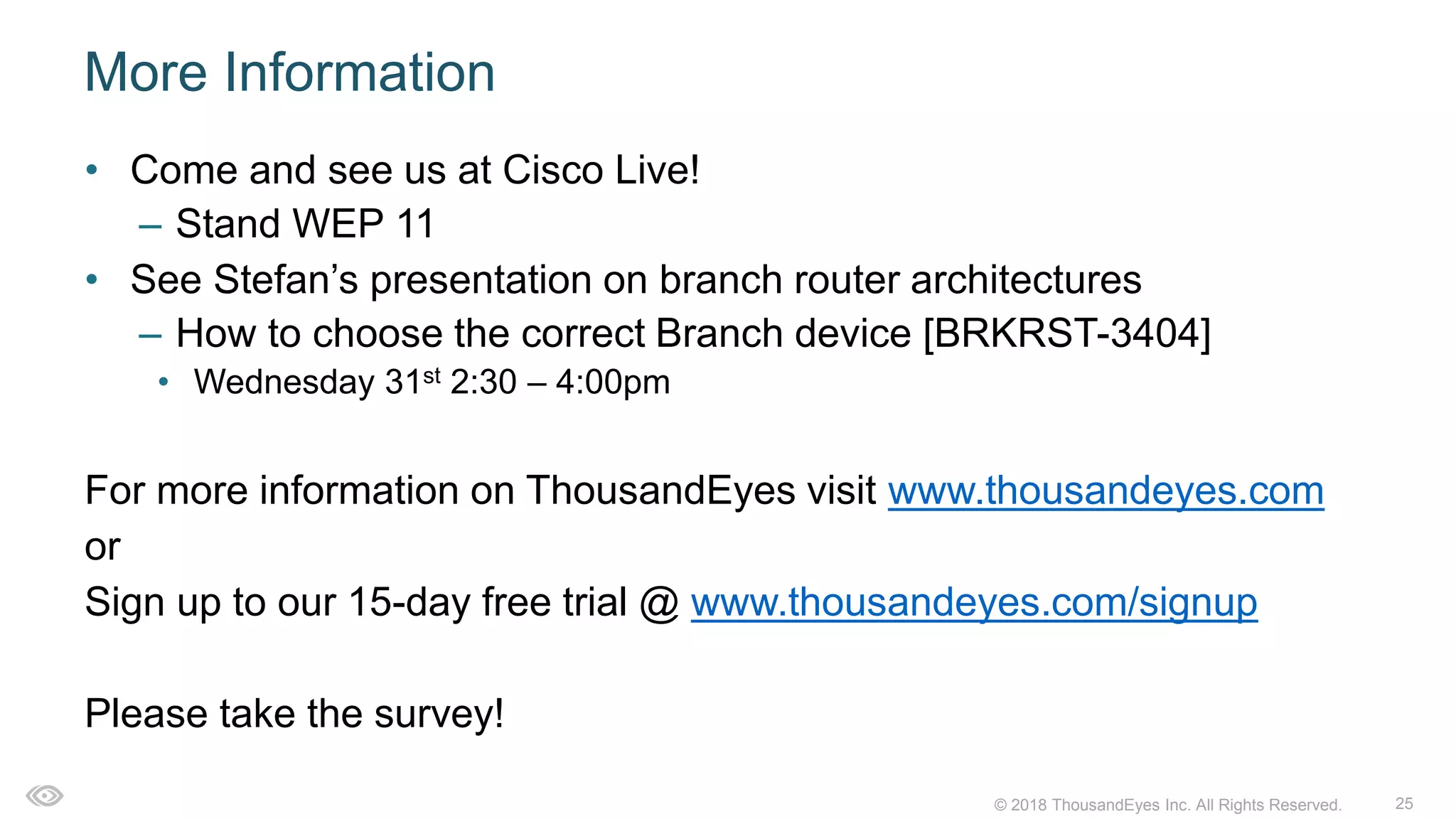25© 2018 ThousandEyes Inc. All Rights Reserved.
More Information
• Come and see us at Cisco Live!
– Stand WEP 11
• See Stefan’s presentation on branch router architectures
– How to choose the correct Branch device [BRKRST-3404]
• Wednesday 31st 2:30 – 4:00pm
For more information on ThousandEyes visit www.thousandeyes.com
or
Sign up to our 15-day free trial @ www.thousandeyes.com/signup
Please take the survey!
 