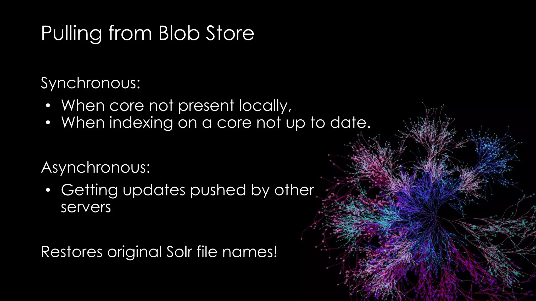 Pulling from Blob Store
Synchronous:
• When core not present locally,
• When indexing on a core not up to date.
Asynchronous:
• Getting updates pushed by other
servers
Restores original Solr file names!
 