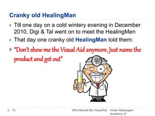 Cranky old HealingMan
Vivek Hattangadi -
Academy of
Who Moved My Visual Aid13
 Till one day on a cold wintery evening in December
2010, Digi & Tal went on to meet the HealingMen
 That day one cranky old HealingMan told them:
 “Don’t show me the Visual Aid anymore. Just name the
product andget out”
 