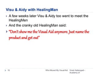 Visu & Aidy with HealingMan
Vivek Hattangadi -
Academy of
Who Moved My Visual Aid16
 A few weeks later Visu & Aidy too went to meet the
HealingMen
 And the cranky old HealingMan said:
 “Don’t show me the Visual Aid anymore. Just name the
product andget out”
 