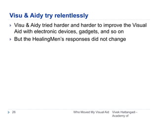 Visu & Aidy try relentlessly
Vivek Hattangadi -
Academy of
Who Moved My Visual Aid26
 Visu & Aidy tried harder and harder to improve the Visual
Aid with electronic devices, gadgets, and so on
 But the HealingMen’s responses did not change
 