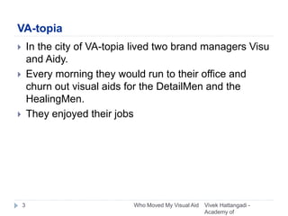 VA-topia
 In the city of VA-topia lived two brand managers Visu
and Aidy.
 Every morning they would run to their office and
churn out visual aids for the DetailMen and the
HealingMen.
 They enjoyed their jobs
Vivek Hattangadi -
Academy of
3 Who Moved My Visual Aid
 